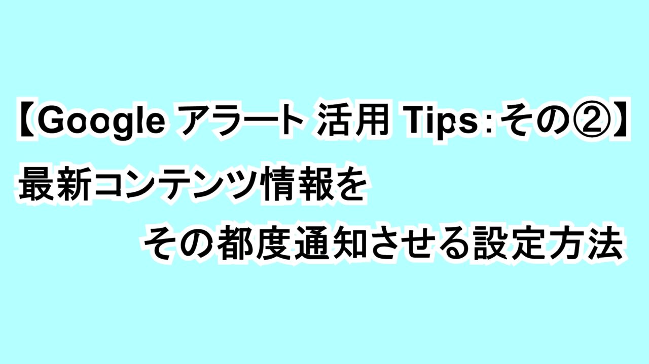 【Googleアラート活用Tips：その②】最新コンテンツ情報をその都度通知させる設定方法