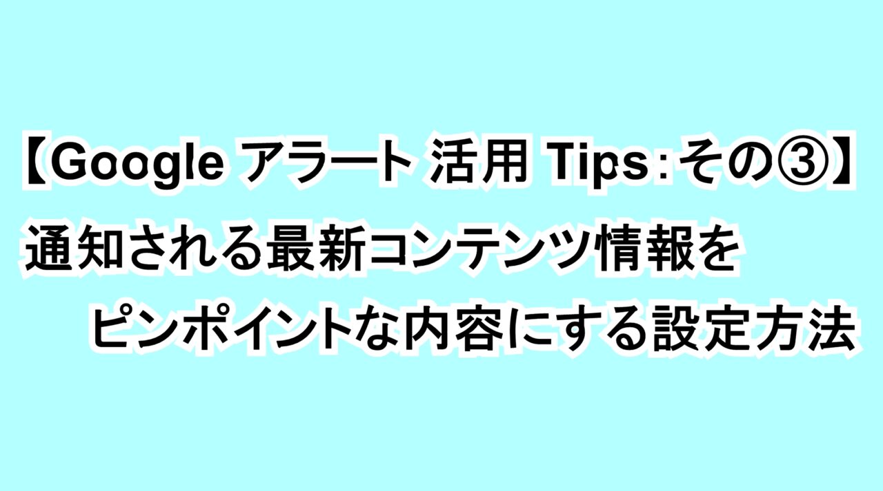 【Googleアラート活用Tips：その③】通知される最新コンテンツ情報をピンポイントな内容にする設定方法