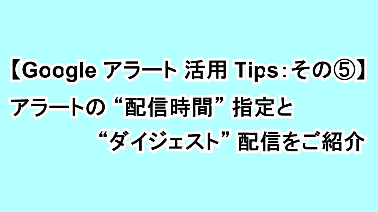 【Googleアラート活用Tips：その⑤】アラートの“配信時間”指定と“ダイジェスト”配信をご紹介