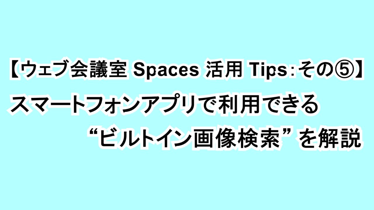 【ウェブ会議室Spaces活用Tips：その⑤】スマートフォンアプリで利用できる“ビルトイン画像検索”を解説