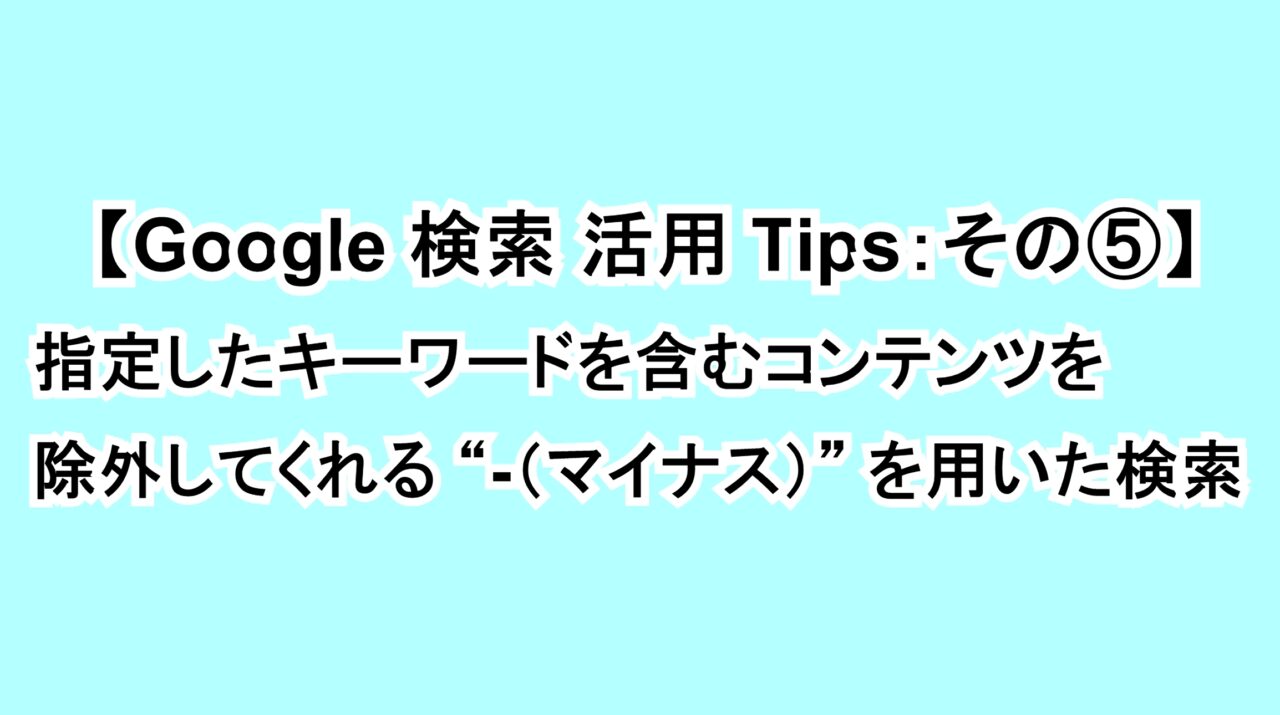 【Google 検索活用Tips：その⑤】指定したキーワードを含むコンテンツを除外してくれる“-（マイナス）”を用いた検索