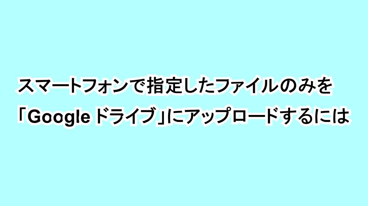 Androidで指定したファイルのみを「Google ドライブ」にアップロードするには
