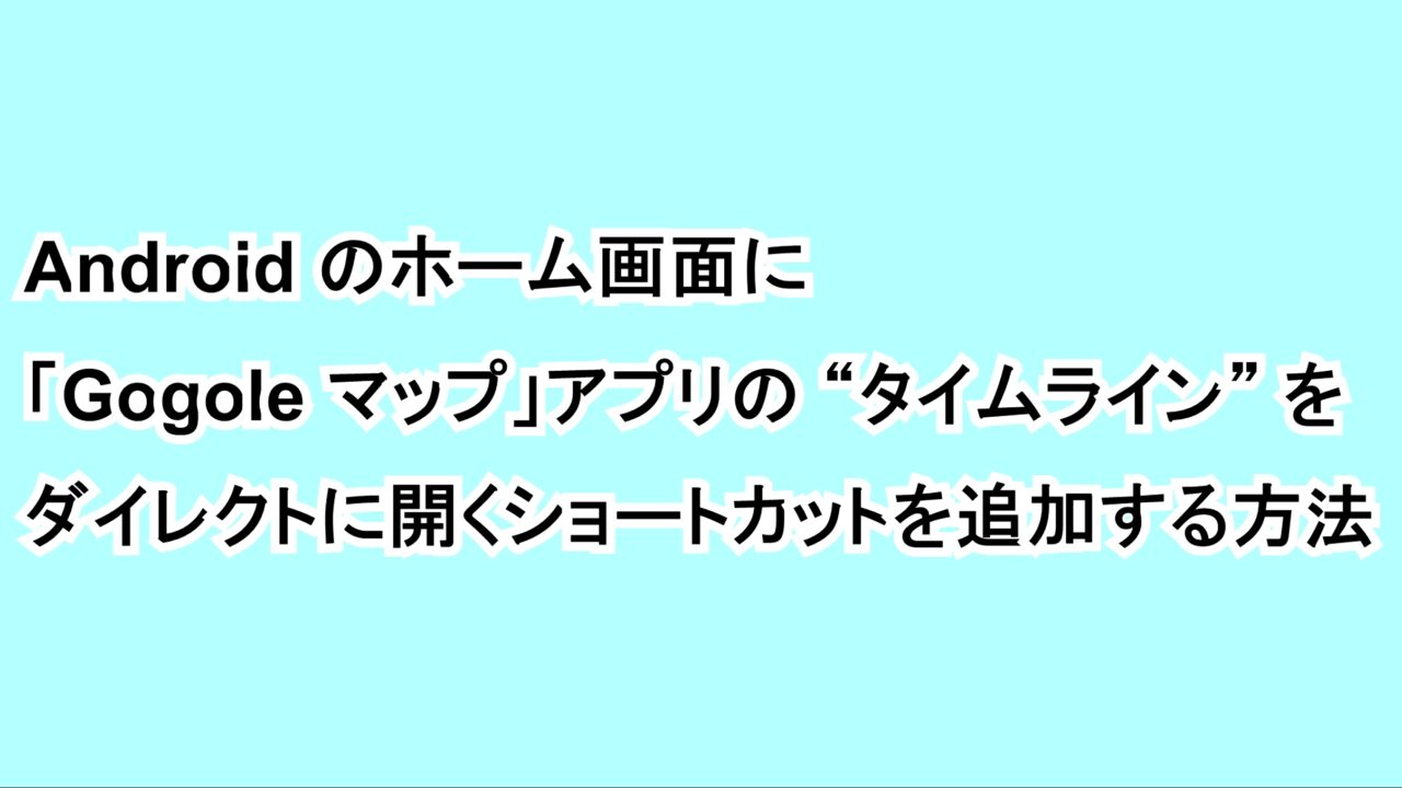 Androidのホーム画面に「Gogole マップ」アプリの“タイムライン”をダイレクトに開くショートカットを追加する方法