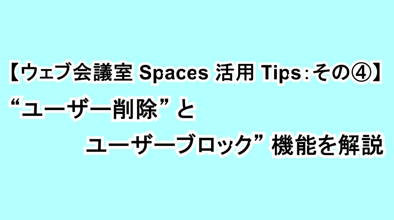【ウェブ会議室Spaces活用Tips：その④】“ユーザー削除”と“ユーザーブロック”機能を解説