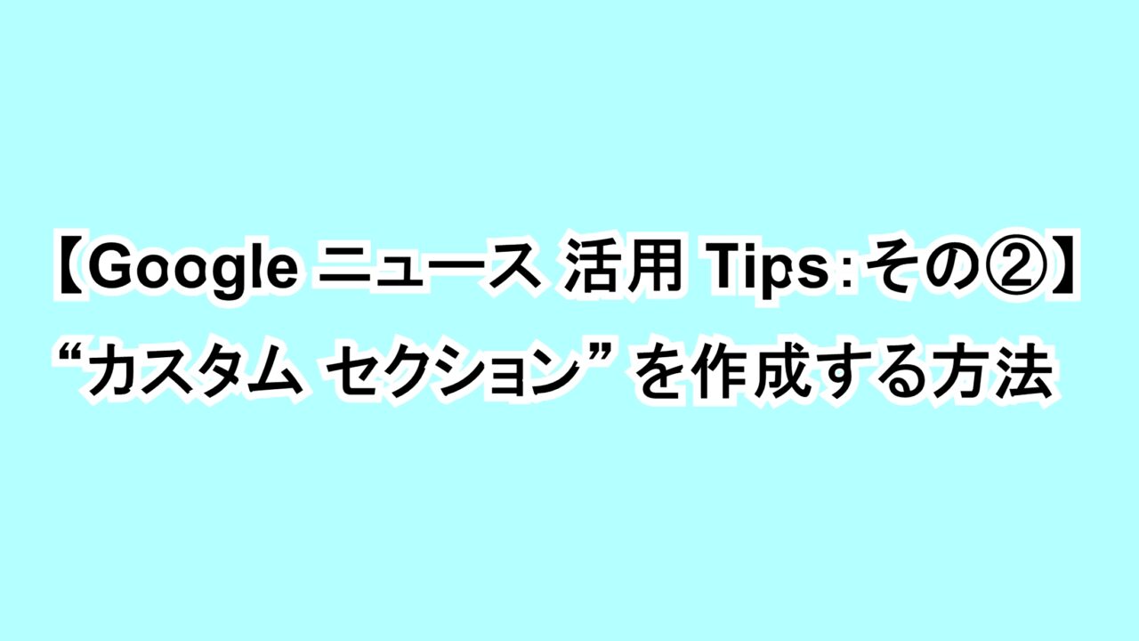 【Google ニュース活用Tips：その②】“カスタム セクション”を作成する方法