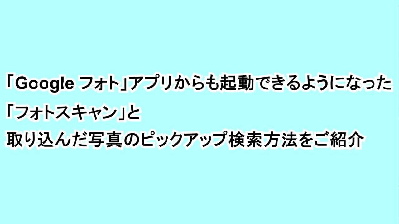 「Google フォト」アプリからも起動できるようになった「フォトスキャン」と取り込んだ写真のピックアップ検索方法をご紹介