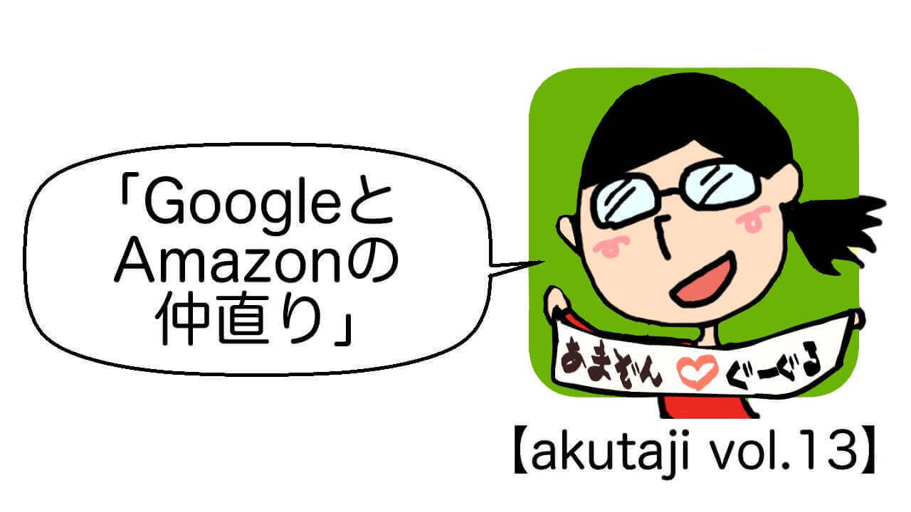 GoogleとAmazonの仲直り【akutaji Vol.13】