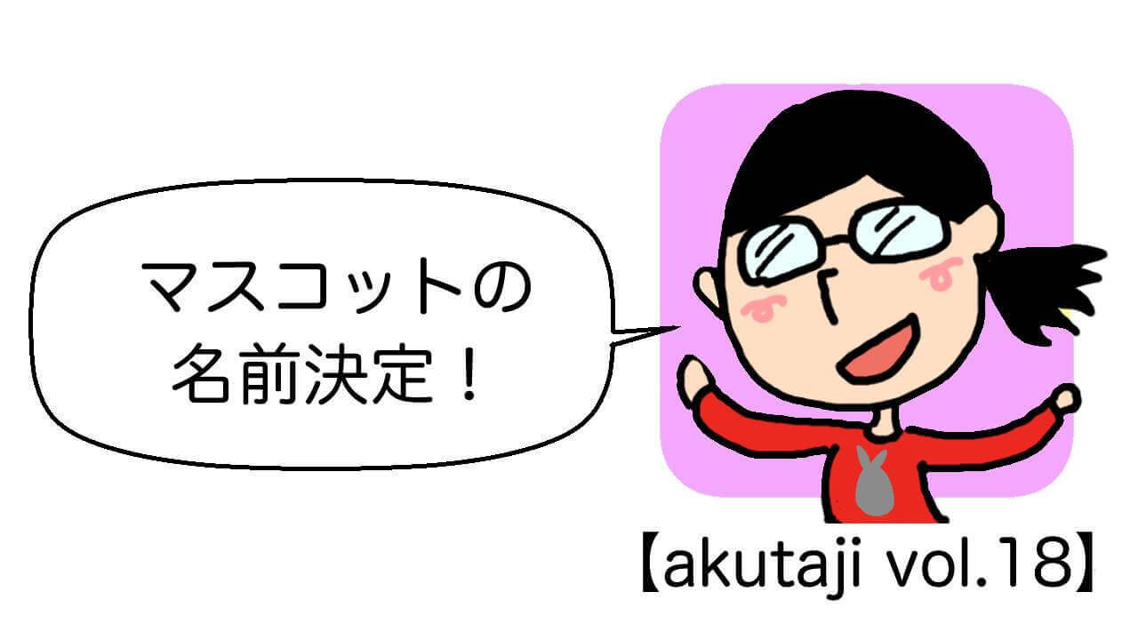 マスコットの名前決定！【akutaji Vol.18】