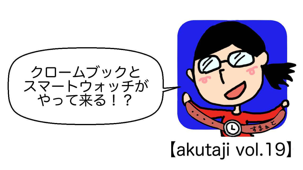 クロームブックとスマートウォッチがやって来る！？【akutaji Vol.19】