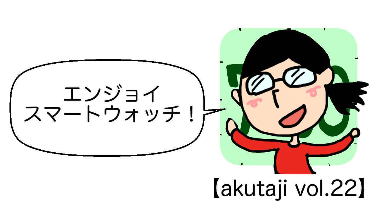 エンジョイ スマートウォッチ！【akutaji Vol.22】