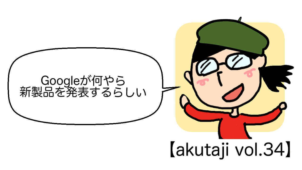 Googleが何やら新製品を発表するらしい【akutaji Vol.34】