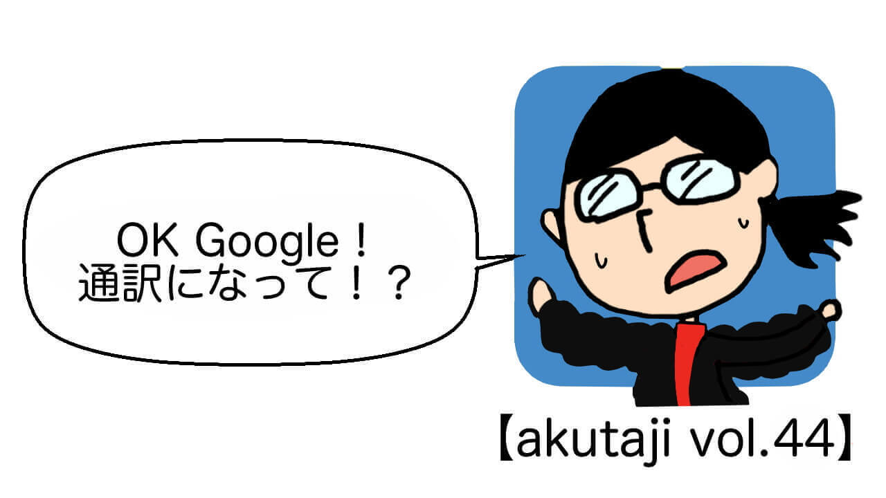 OK Google！通訳になって！？【akutaji Vol.44】