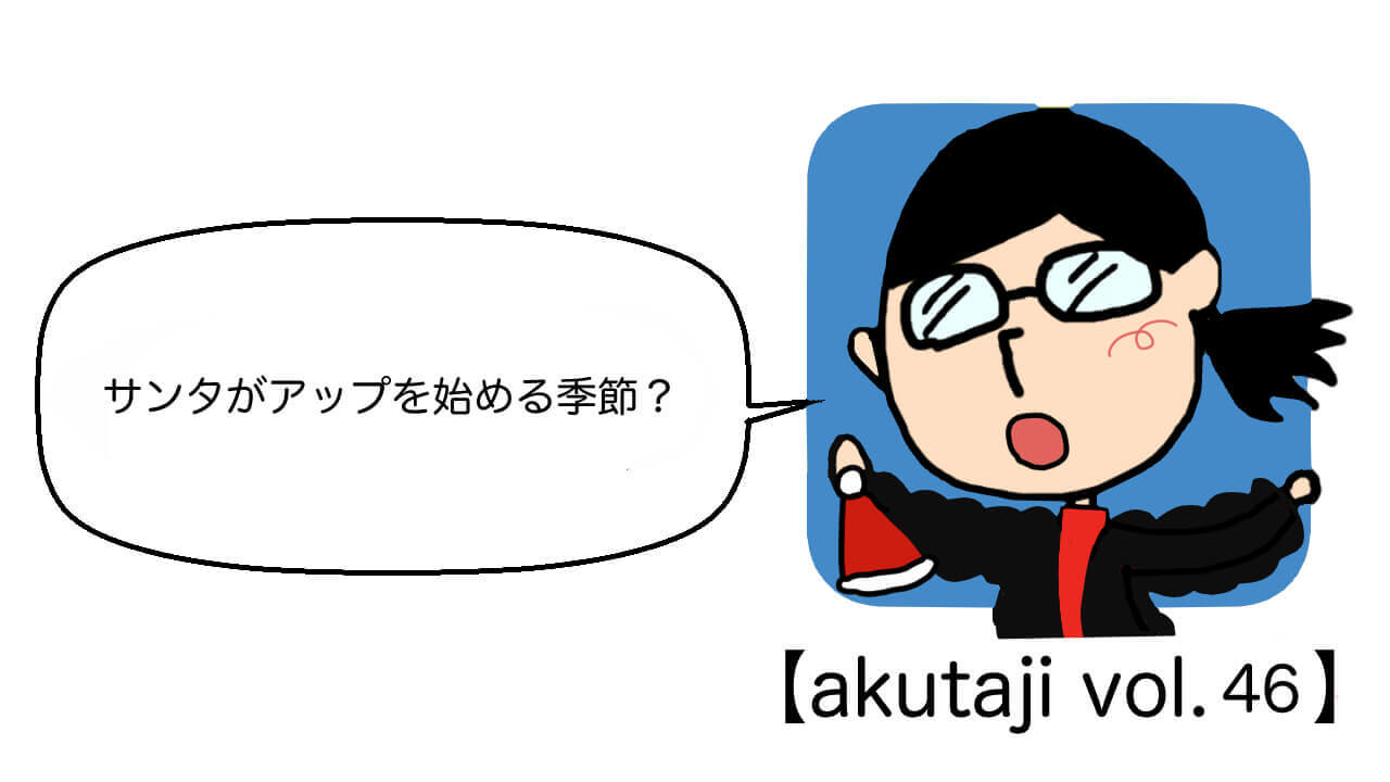 サンタがアップを始める季節？【akutaji Vol.46】