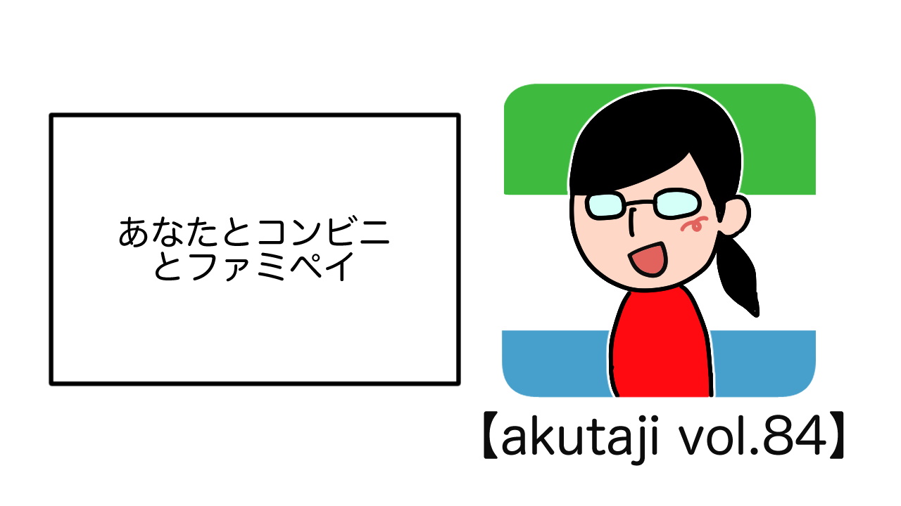 あなたとコンビニとファミペイ【akutaji Vol.84】