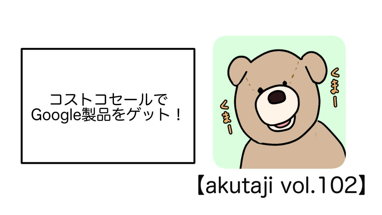 コストコセールでGoogle製品をゲット！【akutaji Vol.102】