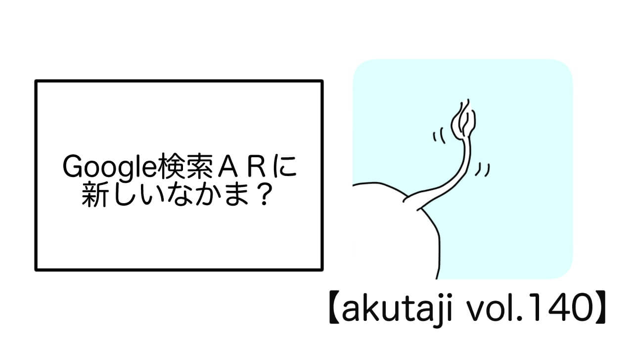 Google検索ARに新しいなかま？【akutaji Vol.140】