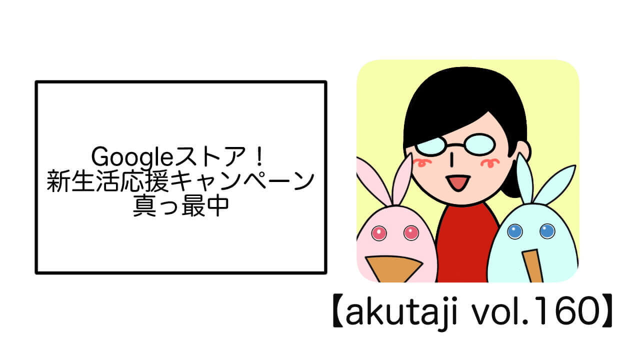 Googleストア！新生活応援キャンペーン真っ最中【akutaji Vol.160】