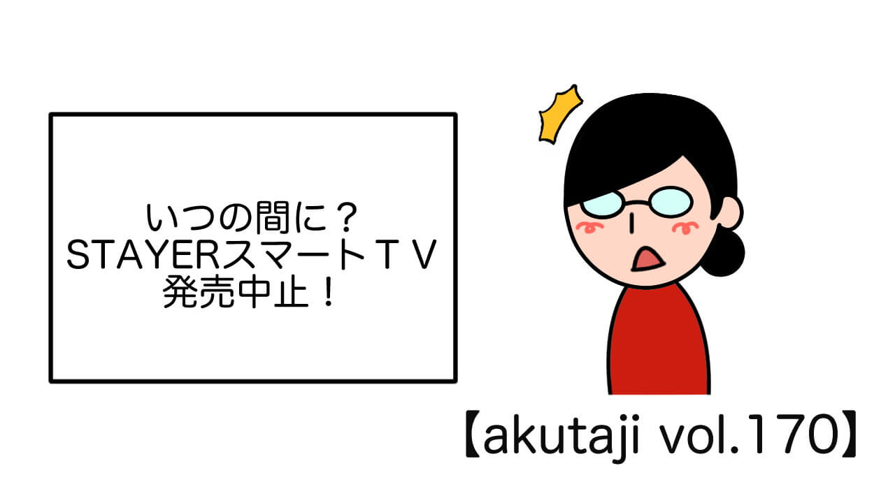 いつの間に？STAYERスマートTV発売中止！【akutaji Vol.170】