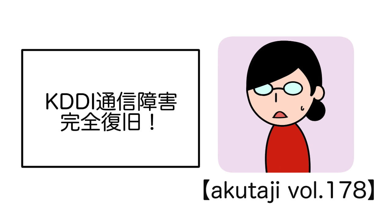 KDDI通信障害完全復旧！【akutaji Vol.178】