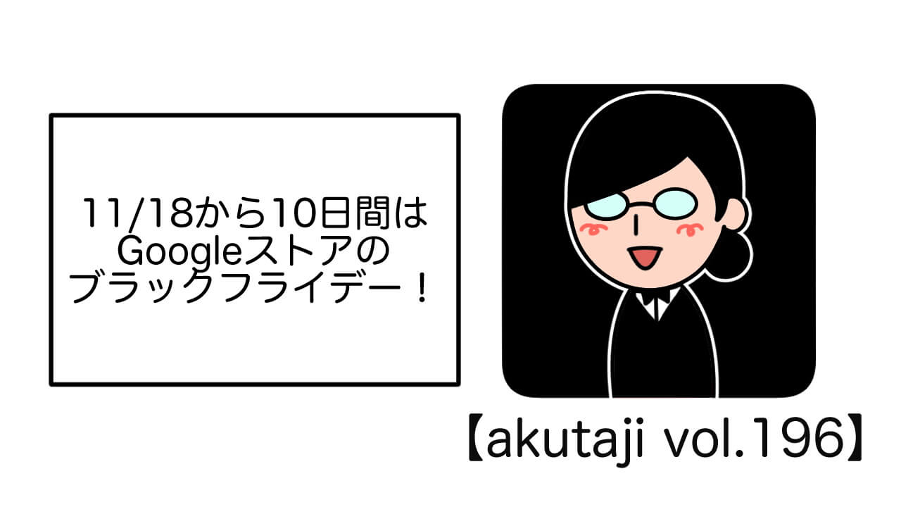 11/18から10日間はGoogleストアのブラックフライデー！【akutaji Vol.196】