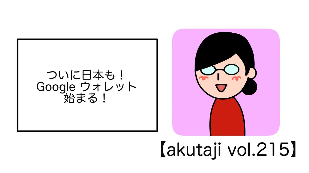 ついに日本も！Googleウォレットはじまる【akutaji Vol.215】