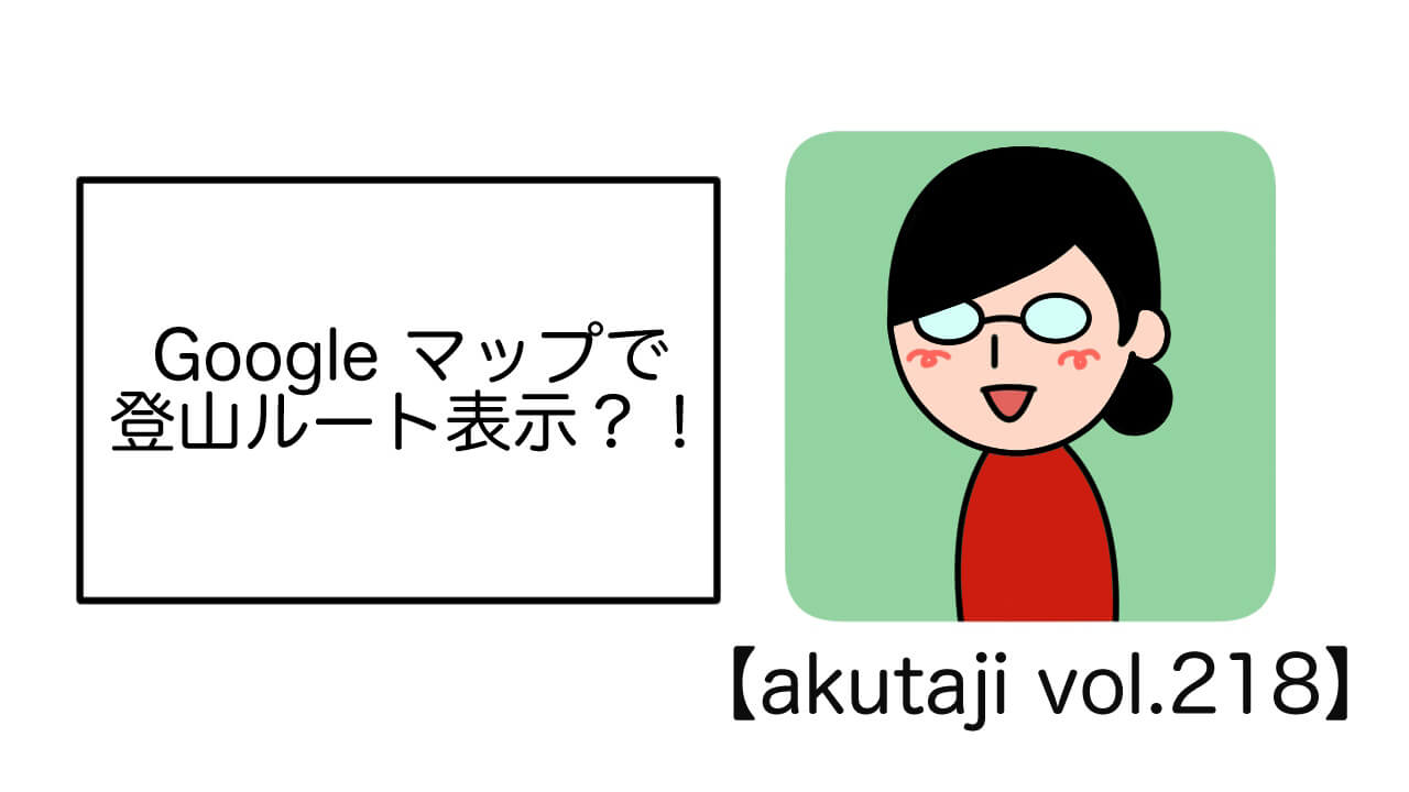 Google マップで登山ルート表示？！【akutaji Vol.218】