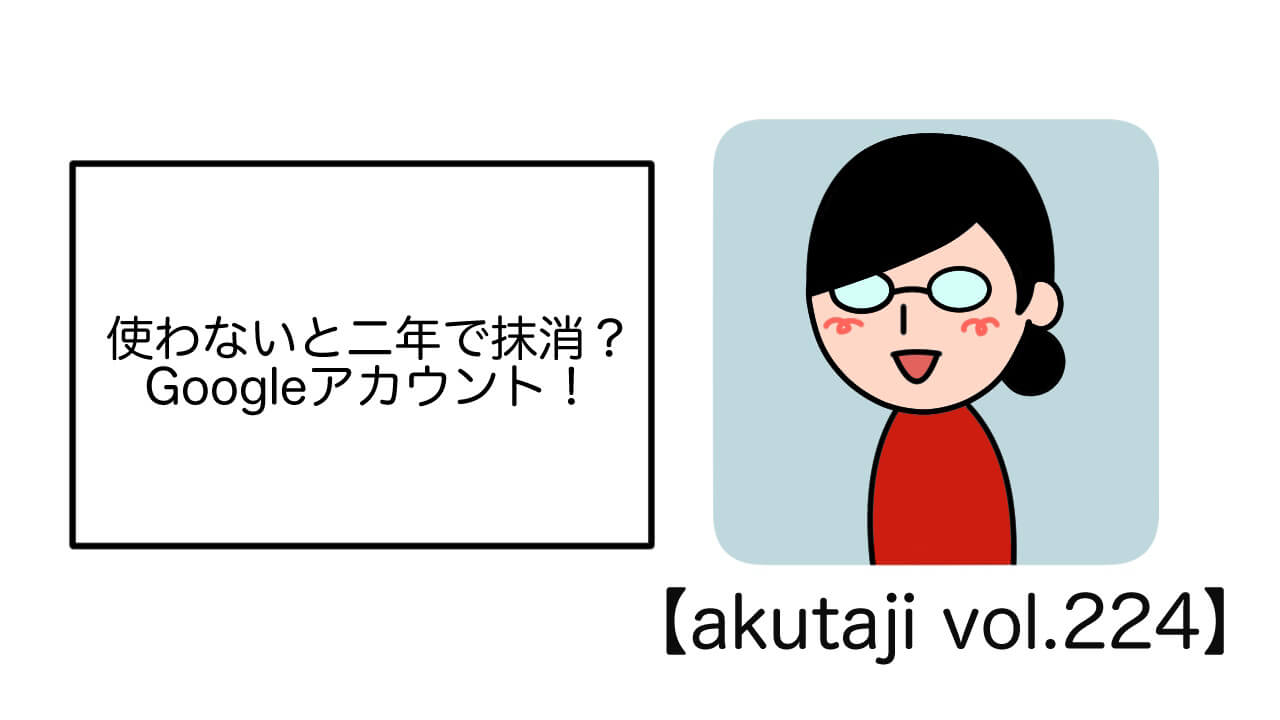 使わないと2年で抹消？Googleアカウント！【akutaji Vol.224】