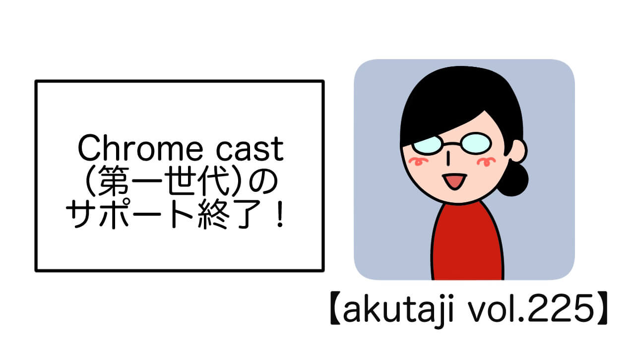 Chromecast（第一世代）のサポート終了！【akutaji Vol.225】