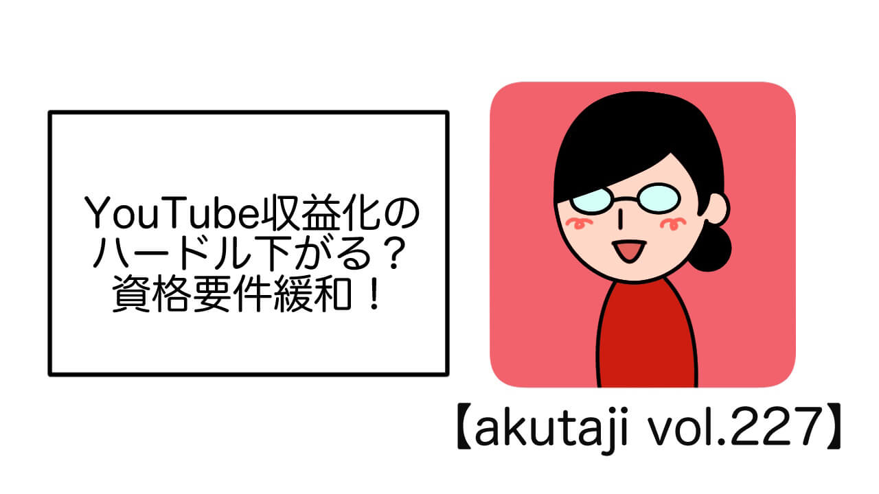 YouTube収益化のハードル下がる？資格要件緩和！【akutaji Vol.227】