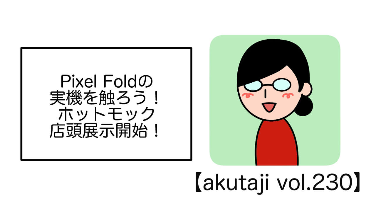  Pixel Foldの実機を触ろう！ホットモック店頭展示開始！【akutaji Vol.230】
