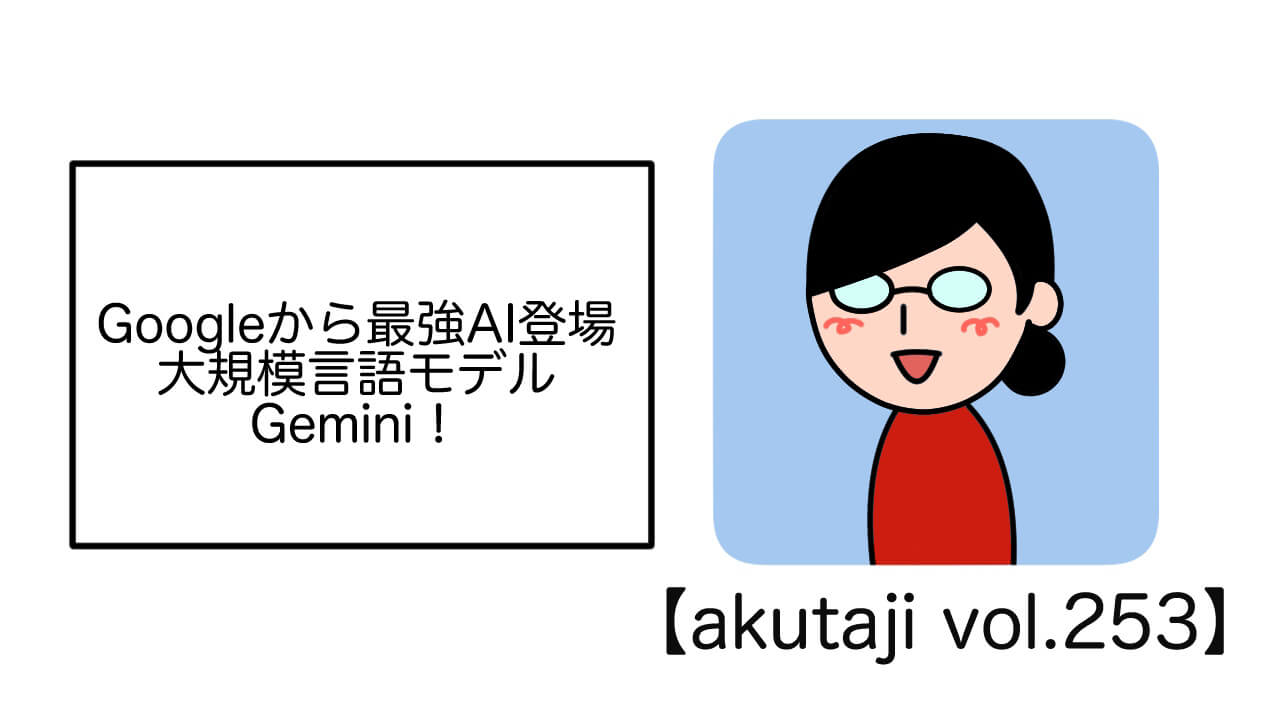 Googleから最強AI登場！大規模言語モデルGemini【akutaji Vol.253】